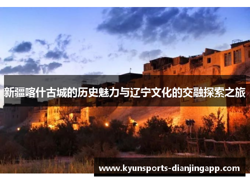 新疆喀什古城的历史魅力与辽宁文化的交融探索之旅